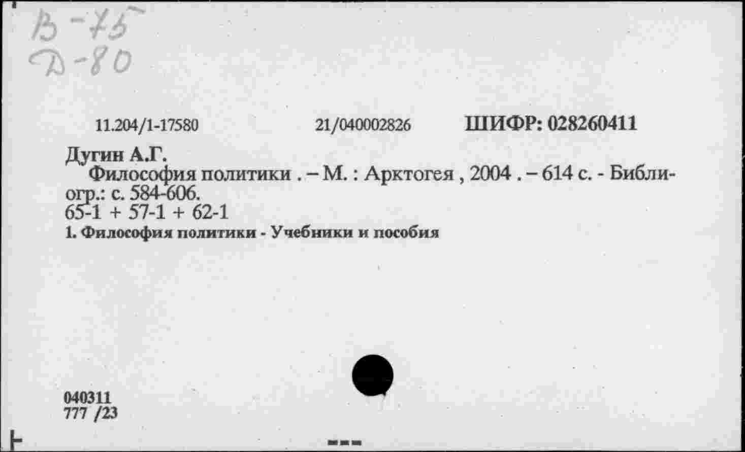 ﻿А -ХЗ"
11.204/1-17580	21/040002826 ШИФР: 028260411
Дугин А.Г.
Философия политики . - М.: Арктогея , 2004 . - 614 с. - Библи-оп).: с. 584-606.
65-1 + 57-1 + 62-1
1. Философия политики - Учебники и пособия
040311
777 /23